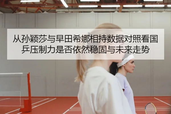 从孙颖莎与早田希娜相持数据对照看国乒压制力是否依然稳固与未来走势